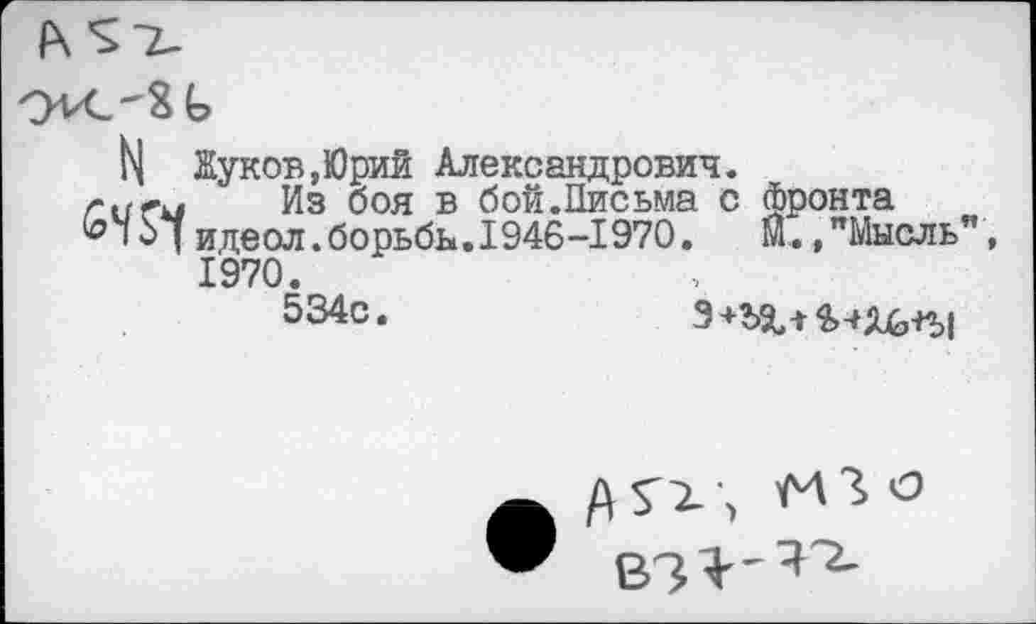 ﻿Ь| Жуков,Юрий Александрович.
г и гм Из боя в бой.Письма с фронта
I о7идеол.борьбы.1946-1970.	М.,"Мысль”,
1970.
534с.